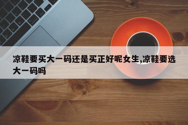 凉鞋要买大一码还是买正好呢女生,凉鞋要选大一码吗