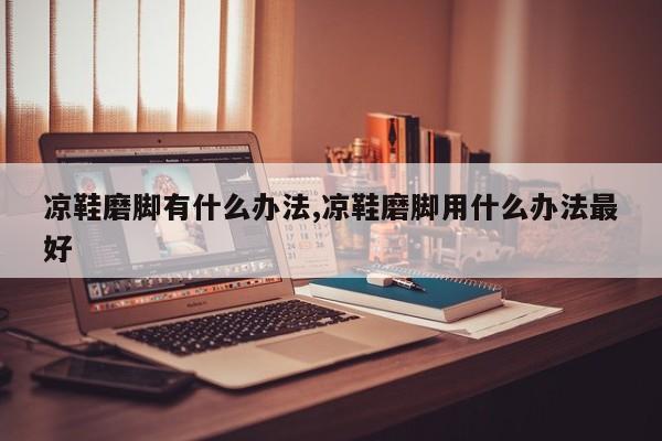 凉鞋磨脚有什么办法,凉鞋磨脚用什么办法最好