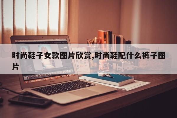 时尚鞋子女款图片欣赏,时尚鞋配什么裤子图片