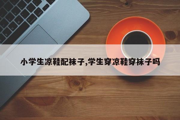 小学生凉鞋配袜子,学生穿凉鞋穿袜子吗