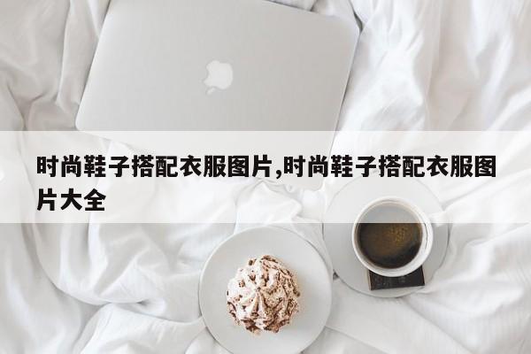 时尚鞋子搭配衣服图片,时尚鞋子搭配衣服图片大全