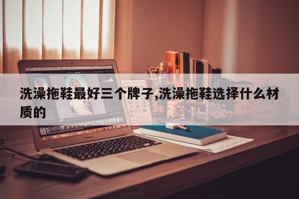 洗澡拖鞋最好三个牌子,洗澡拖鞋选择什么材质的