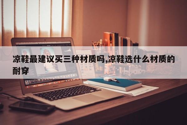 凉鞋最建议买三种材质吗,凉鞋选什么材质的耐穿