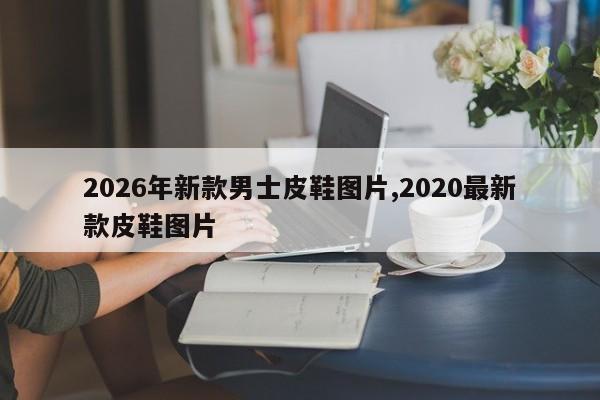 2026年新款男士皮鞋图片,2020最新款皮鞋图片
