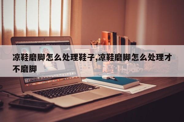 凉鞋磨脚怎么处理鞋子,凉鞋磨脚怎么处理才不磨脚