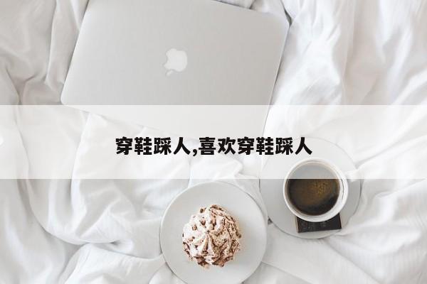 穿鞋踩人,喜欢穿鞋踩人