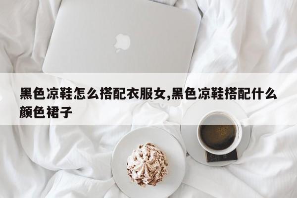 黑色凉鞋怎么搭配衣服女,黑色凉鞋搭配什么颜色裙子