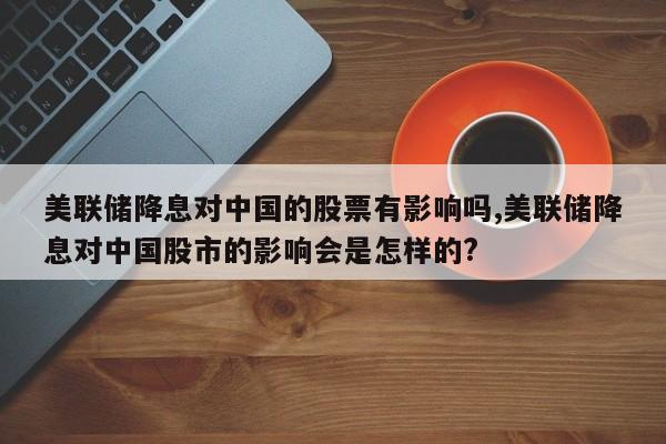 美联储降息对中国的股票有影响吗,美联储降息对中国股市的影响会是怎样的?