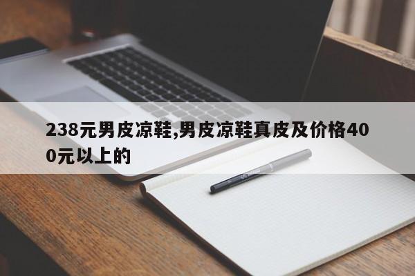 238元男皮凉鞋,男皮凉鞋真皮及价格400元以上的