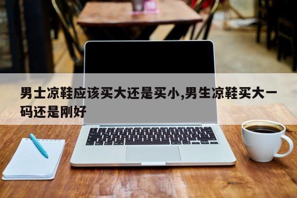 男士凉鞋应该买大还是买小,男生凉鞋买大一码还是刚好